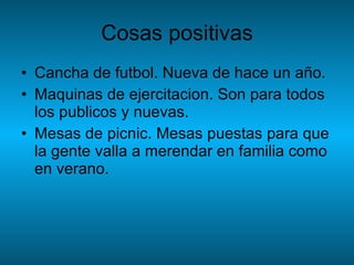 Cosas positivas Cancha de futbol. Nueva de hace un año. Maquinas de ejercitacion. Son para todos los publicos y nuevas. Mesas de picnic. Mesas puestas para que la gente valla a merendar en familia como en verano. 