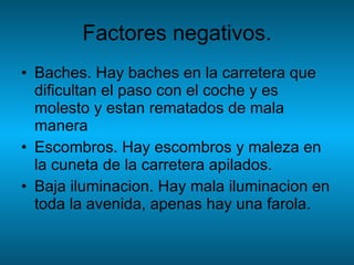 Factores negativos. Baches. Hay baches en la carretera que dificultan el paso con el coche y es molesto y estan rematados de mala manera Escombros. Hay escombros y maleza en la cuneta de la carretera apilados. Baja iluminacion. Hay mala iluminacion en toda la avenida, apenas hay una farola. 