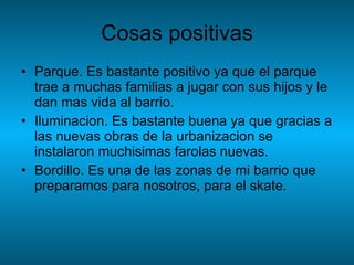 Cosas positivas Parque. Es bastante positivo ya que el parque trae a muchas familias a jugar con sus hijos y le dan mas vida al barrio. Iluminacion. Es bastante buena ya que gracias a las nuevas obras de la urbanizacion se instalaron muchisimas farolas nuevas. Bordillo. Es una de las zonas de mi barrio que preparamos para nosotros, para el skate.  