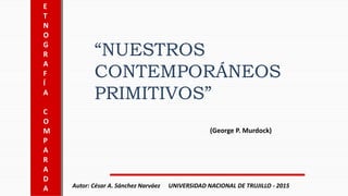 E
T
N
O
G
R
A
F
Í
A
C
O
M
P
A
R
A
D
A
“NUESTROS
CONTEMPORÁNEOS
PRIMITIVOS”
(George P. Murdock)
UNIVERSIDAD NACIONAL DE TRUJILLO - 2015Autor: César A. Sánchez Narváez
 