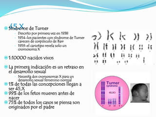 45,X
Síndrome de Turner
 Descrito por primera vez en 1938
 1954-los pacientes con síndrome de Turner
carecen de corpúsculo de Barr
 1959-el cariotipo revela solo un
cromosoma X
1:10000 nacidos vivos
La primera indicación es un retraso en
el desarrollo sexual
 Necesita dos cromosomas X para un
desarrollo sexual femenino normal
1% de todas las concepciones llegan a
ser 45,X
99% de los fetos mueren antes de
nacer
75% de todos los casos se piensa son
originados por el padre
 