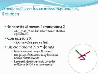 Aneuploidías en los cromosomas sexuales,
Resumen
 Se necesita al menos 1 cromosoma X
 44,__ y 45,_Y, no han sido vistos en abortos
espontáneos
 Con una sola X
 45,X – es viable, pero no fértil
 Un cromosoma X o Y de mas
 Interfiere con el desarrollo normal
 Rangos de efecto desde muy leves (casi
normal) hasta severos
 La severidad se incrementa como los
múltiplos de X ó Y se incrementan
 