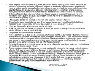    Todo empezó cuado Risk era muy joven, se pasaba horas, horas y horas viendo películas de
    apuestos príncipes y malvados hombrees. Cuando el muchacho se hizo mayor, no entendía
    como le podían gustar esas películas, pero aún en lo más profundo de su corazón le gustaban
    esas fantasías. Un día su amigo Cámeron y él discutieron y, como Risk era lo único que
    tenía,decidió irse a descubrir mundo más allá donde lo hay; como él veía en las películas.
   Entonces Risk Se fue a las montañas, ríos, lagos, playas…y no encontraba nada raro ni
    novedoso, hasta que un día oyó a su corazón hablar; no sabía qué pasaba ni quién era, el
    corazón fue muy leve y dijo:
   - No vayas a donde tus piernas se muevan sino a donde tu mente te lleve .
   El muchacho super asustado fue a un árbol a esconderse pues no sabía quién le hablaba.
    Recapacitó, se tranquilizó y entonces su corazón le volvió a hablar y le dijo:
   - Soy yo, tu corazón, y hazme caso que te irá mejor.
    Risk fue a un pino, entonces ese pino no le habló, se puso a su lado y el muchacho no tuvo
    miedo. Al final el pino le habló y le dijo:
   - ¿Quieres descubrir nuevos mundos?
   Risk le contestó y le dijo que sí, entonces, el chico se montó en su tronco y fueron a recorrer
    nuevos mundos, pasaron por bosques, lagos, ciudades, pueblos, ríos,… y no encontraban nada y
    cuando menos se lo esperaron apareció Dicarte. Él estuvo viviendo muchos años junto con el
    pino ya que el nuevo mundo era un precioso lugar. Lo malo es que en el barrio bajo siempre
    sucedían cosas catastróficas y Risk las intentaba solucionar.
   Su amigo Cameron lo echaba de menos y fue en su búsqueda, buscó por todas partes hasta que
    miró debajo de una piedra y lo vio.
   Entonces Cameron entró porque por arte de magia salió volando la tierra que tenía alrededor
    y lo vio. Risk quería hacer el bien y Cameron el mal. Entonces Cameron quedó sorprendido
    porque justo estaba salvándole la vida a un bebé recién nacido. El muchacho no sabía qué
    hacer. Entonces entró a Dicarte y empezó la disputa y Cameron muy enfadado se fue, pero no
    de Dicarte. Risk quería ser amigo de Cameron pero como se fue no pudo decirle nada. El
    malvado Cameron siempre se vengaba de él día tras día. Risk, una vez se lo encontró y
    empezaron a discutir porque Risk ya se lo estaba imaginando. Al final Risk y Cameron
    quedaron como amigos y fueron recorriendo nuevos mundos.

                                                  LEYRE FERNÁNDEZ
 