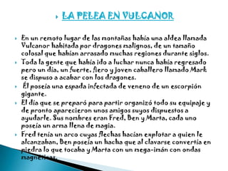    LA PELEA EN VULCANOR

   En un remoto lugar de las montañas había una aldea llamada
    Vulcanor habitada por dragones malignos, de un tamaño
    colosal que habían arrasado muchas regiones durante siglos.
   Toda la gente que había ido a luchar nunca había regresado
    pero un día, un fuerte, fiero y joven caballero llamado Mark
    se dispuso a acabar con los dragones.
    Él poseía una espada infectada de veneno de un escorpión
    gigante.
   El día que se preparó para partir organizó todo su equipaje y
    de pronto aparecieron unos amigos suyos dispuestos a
    ayudarle. Sus nombres eran Fred, Ben y Marta, cada uno
    poseía un arma llena de magia.
   Fred tenía un arco cuyas flechas hacían explotar a quien le
    alcanzaban, Ben poseía un hacha que al clavarse convertía en
    piedra lo que tocaba y Marta con un mega-imán con ondas
    magnéticas.
 