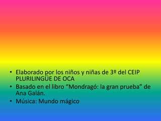 • Elaborado por los niños y niñas de 3º del CEIP
PLURILINGÜE DE OCA
• Basado en el libro “Mondragó: la gran prueba” de
Ana Galán.
• Música: Mundo mágico