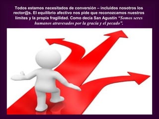 Todos estamos necesitados de conversión – incluidos nosotros los
rector@s. El equilibrio afectivo nos pide que reconozcamos nuestros
 límites y la propia fragilidad. Como decía San Agustín “Somos seres
          humanos atravesados por la gracia y el pecado”.
 