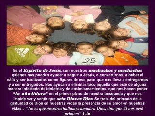 Es el Espíritu de Jesús, son nuestros muchachos y muchachas
   quienes nos pueden ayudar a seguir a Jesús, a convertirnos, a beber el
cáliz y ser bautizados como figuras de ese paso que nos lleva a entregarnos
 y a ser entregados. Nos ayudan a eliminar todo aquello que esté de alguna
manera infectado de idolatría y de ensimismamientos, que nos hacen poner
    “la añadidura” en el primer plano de nuestra búsqueda y que nos
    impide ver y sentir que solo Dios es Dios. Se trata del primado de la
  gratuidad de Dios en nuestras vidas la presencia de su amor en nuestras
   vidas . “No es que nosotros hallamos amado a Dios, sino que Él nos amó
                                primero” 1 Jn
 