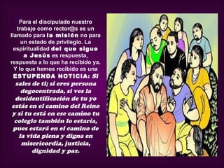 Para el discipulado nuestro
   trabajo como rector@s es un
llamado para la misión no para
     un estado de privilegio. La
  espiritualidad del que sigue
      a Jesús es respuesta,
respuesta a lo que ha recibido ya.
  Y lo que hemos recibido es una
  ESTUPENDA NOTICIA: Si
 sales de ti; si eres persona
   degocentrada, si ves la
 desidentificación de tu yo
estás en el camino del Reino
y si tu está en ese camino tu
 colegio también lo estaría,
pues estará en el camino de
  la vida plena y digna en
   misericordia, justicia,
       dignidad y paz.
 