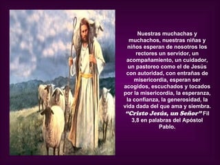Nuestras muchachas y
  muchachos, nuestras niñas y
  niños esperan de nosotros los
      rectores un servidor, un
 acompañamiento, un cuidador,
  un pastoreo como el de Jesús
 con autoridad, con entrañas de
     misericordia, esperan ser
acogidos, escuchados y tocados
por la misericordia, la esperanza,
 la confianza, la generosidad, la
vida dada del que ama y siembra.
 “Cristo Jesús, un Señor” Fil
    3,8 en palabras del Apóstol
               Pablo.
 