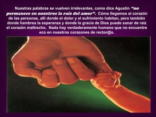 Nuestras palabras se vuelven irrelevantes, como dice Agustín “no
permanece en nosotros la raíz del amor”. Cómo llegamos al corazón
 de las personas, allí donde el dolor y el sufrimiento habitan, pero también
donde hambrea la esperanza y donde la gracia de Dios puede sanar de raíz
el corazón maltrecho. Nada hay verdaderamente humano que no encuentre
                 eco en nuestros corazones de rector@s.
 