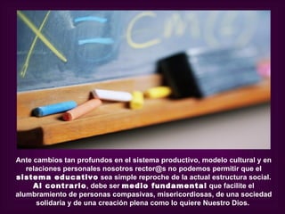 Ante cambios tan profundos en el sistema productivo, modelo cultural y en
   relaciones personales nosotros rector@s no podemos permitir que el
sistema educativo sea simple reproche de la actual estructura social.
     Al contrario, debe ser medio fundamental que facilite el
alumbramiento de personas compasivas, misericordiosas, de una sociedad
      solidaria y de una creación plena como lo quiere Nuestro Dios.
 