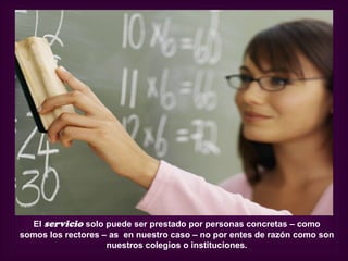El servicio solo puede ser prestado por personas concretas – como
somos los rectores – as en nuestro caso – no por entes de razón como son
                    nuestros colegios o instituciones.
 