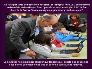Se trata por tanto de superar en nosotros. El “apego al falso yo”, deshacernos
  en beneficio de los demás. Es el “ya solo en amar es mi ejercicio” de San
      Juan de la Cruz o “donde no hay amor por amor y recibirás amor”.




La grandeza no se mide por el poder que tengamos, el puesto que ocupemos
     o los títulos que ostentemos que en el fondo son asuntos relativos.
 