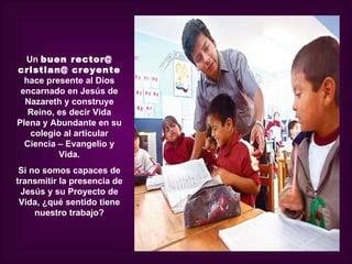 Un buen rector@
cristian@ creyente
  hace presente al Dios
 encarnado en Jesús de
  Nazareth y construye
   Reino, es decir Vida
Plena y Abundante en su
   colegio al articular
  Ciencia – Evangelio y
          Vida.
 Si no somos capaces de
transmitir la presencia de
 Jesús y su Proyecto de
 Vida, ¿qué sentido tiene
     nuestro trabajo?
 