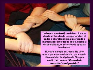 Un buen rector@ no debe colocarse
desde arriba, desde la superioridad, el
 poder o el protagonismo interesado o
manipulador sino desde abajo, desde la
disponibilidad, el servicio y la ayuda a
               los demás.
  Nuestro ejemplo es Jesús. No vino
nunca para ser servido sino para servir.
  Hizo realidad la súplica de Dios por
    medio del profeta “Consolad,
      consolad a mi pueblo”.
 
