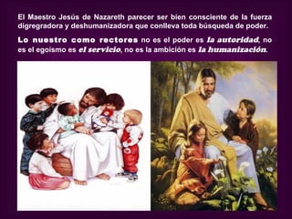 El Maestro Jesús de Nazareth parecer ser bien consciente de la fuerza
digregradora y deshumanizadora que conlleva toda búsqueda de poder.
Lo nuestro como rectores no es el poder es la autoridad, no
es el egoísmo es el servicio, no es la ambición es la humanización.
 