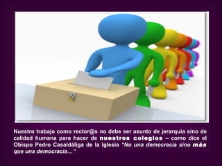Nuestro trabajo como rector@s no debe ser asunto de jerarquía sino de
calidad humana para hacer de nuestros colegios – como dice el
Obispo Pedro Casaldáliga de la Iglesia “No una democracia sino más
que una democracia…”
 