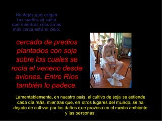 No dejes que caigan tus sueños al suelo que mientras más amas más cerca está el cielo. cercado de predios plantados con soja sobre los cuales se rocía el veneno desde aviones. Entre Ríos también lo padece. Lamentablemente, en nuestro país, el cultivo de soja se extiende cada día más, mientras que, en otros lugares del mundo, se ha dejado de cultivar por los daños que provoca en el medio ambiente y las personas. 