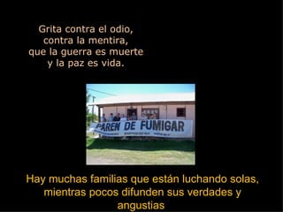 Grita contra el odio, contra la mentira, que la guerra es muerte y la paz es vida. Hay muchas familias que están luchando solas, mientras pocos difunden sus verdades y angustias  