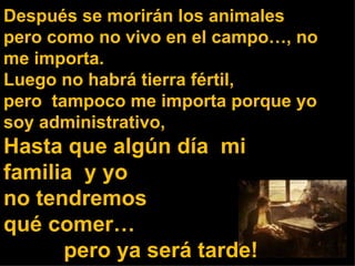 Después se morirán los animales  pero como no vivo en el campo…, no me importa. Luego no habrá tierra fértil, pero  tampoco me importa porque yo soy administrativo, Hasta que algún día  mi familia  y yo  no tendremos  qué comer…  pero ya será tarde! 