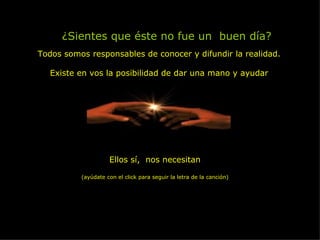 ¿Sientes que éste no fue un  buen día? Todos somos responsables de conocer y difundir la realidad. Existe en vos la posibilidad de dar una mano y ayudar Ellos sí,  nos necesitan (ayúdate con el click para seguir la letra de la canción) 