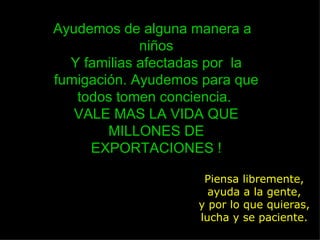 Piensa libremente, ayuda a la gente, y por lo que quieras, lucha y se paciente. Ayudemos de alguna manera a  niños Y familias afectadas por  la fumigación. Ayudemos para que todos tomen conciencia.  VALE MAS LA VIDA QUE MILLONES DE EXPORTACIONES ! 