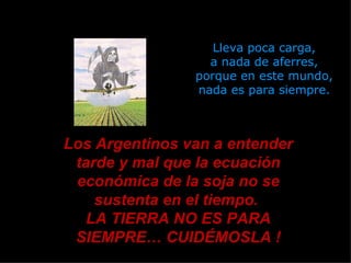 Lleva poca carga, a nada de aferres, porque en este mundo, nada es para siempre. Los Argentinos van a entender tarde y mal que la ecuación económica de la soja no se sustenta en el tiempo.  LA TIERRA NO ES PARA SIEMPRE… CUIDÉMOSLA ! 