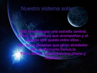 Nuestro sistema solar    Esta formado por una estrella central, el Sol, los cuerpos que acompañan y el espacio que queda entre ellos . Hay ocho planetas que giran alrededor del sol:Mercurio,Venus,la Tierra,Marte,Jupiter,Saturno,Urano y Neptuno. 
