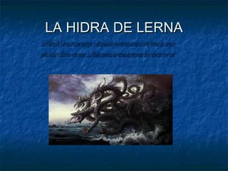LA HIDRA DE LERNA
La Hidra de Lerna era un antiguo y despiadado monstruo acuático con forma de serpiente
policéfala y aliento venenoso .La Hidra poseía la virtud de regenar dos cabezas por cada una que

 
