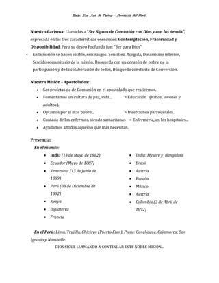 Hnas. San José de Tarbes - Provincia del Perú.
Nuestro Carisma: Llamadas a "Ser Signos de Comunión con Dios y con los demás",
expresada en las tres características esenciales: Contemplación, Fraternidad y
Disponibilidad. Pero su deseo Profundo fue: "Ser para Dios".
 En la misión se hacen visible, seis rasgos: Sencillez, Acogida, Dinamismo interior,
Sentido comunitario de la misión, Búsqueda con un corazón de pobre de la
participación y de la colaboración de todos, Búsqueda constante de Conversión.
Nuestra Misión - Apostolados:
 Ser profetas de de Comunión en el apostolado que realicemos.
 Fomentamos un cultura de paz, vida... = Educación (Niños, jóvenes y
adultos).
 Optamos por el mas pobre... = Inserciones parroquiales.
 Cuidado de los enfermos, siendo samaritanas = Enfermería, en los hospitales...
 Ayudamos a todos aquellso que más necesitan.
Presencia:
En el mundo:
 India (13 de Mayo de 1882)
 Ecuador (Mayo de 1887)
 Venezuela (13 de Junio de
1889)
 Perú (08 de Diciembre de
1892)
 Kenya
 Inglaterra
 Francia
 India: Mysore y Bangalore
 Brasil
 Austria
 España
 México
 Austria
 Colombia (3 de Abril de
1892)
En el Perú: Lima, Trujillo, Chiclayo (Puerto Eten), Piura: Canchaque, Cajamarca: San
Ignacio y Namballe.
DIOS SIGUE LLAMANDO A CONTINUAR ESTE NOBLE MISIÓN...
 