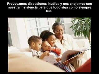 Provocamos discusiones inutiles y nos enojamos con nuestra insistencia para que todo siga como siempre fue.  