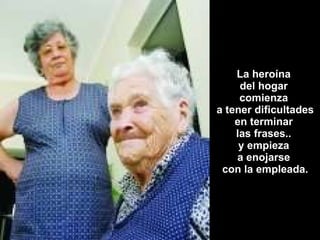 La heroína  del hogar  comienza  a tener dificultades en terminar  las frases..  y empieza  a enojarse  con la empleada. 