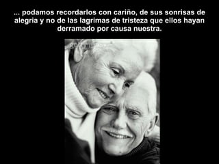 ... podamos recordarlos con cariño, de sus sonrisas de alegria y no de las lagrimas de tristeza que ellos hayan derramado por causa nuestra. 
