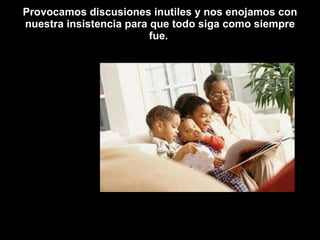 Provocamos discusiones inutiles y nos enojamos con nuestra insistencia para que todo siga como siempre fue.  