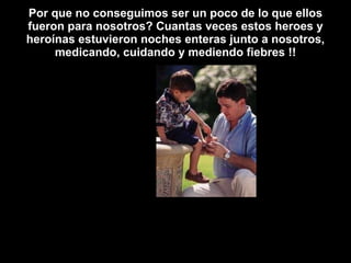 Por que no conseguimos ser un poco de lo que ellos fueron para nosotros? Cuantas veces estos heroes y heroínas estuvieron noches enteras junto a nosotros, medicando, cuidando y mediendo fiebres !! 