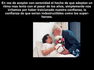 En vez de aceptar con serenidad el hecho de que adoptan un ritmo mas lento con el pasar de los años, simplemente nos irritamos por haber traicionado nuestra confianza, la confianza de que serian indestructíbles como los super-heroes. 