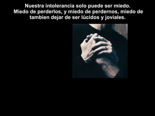 Nuestra intolerancia solo puede ser miedo.  Miedo de perderlos, y miedo de perdernos, miedo de tambien dejar de ser lúcidos y joviales.  