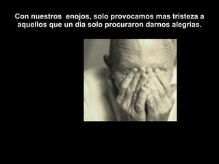 Con nuestros  enojos, solo provocamos mas tristeza a aquellos que un dia solo procuraron darnos alegrias. 