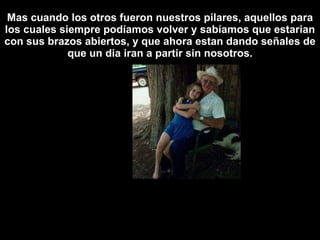 Mas cuando los otros fueron nuestros pilares, aquellos para los cuales siempre podíamos volver y sabíamos que estarian con sus brazos abiertos, y que ahora estan dando señales de que un dia iran a partir sin nosotros. 