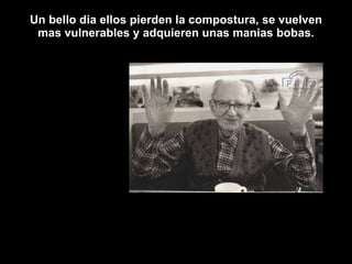 Un bello dia ellos pierden la compostura, se vuelven mas vulnerables y adquieren unas manias bobas. 