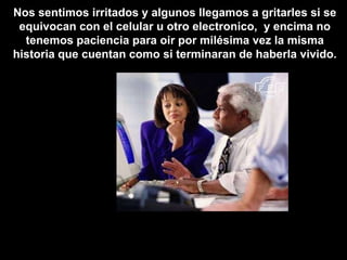 Nos sentimos irritados y algunos llegamos a gritarles si se
 equivocan con el celular u otro electronico, y encima no
  tenemos paciencia para oir por milésima vez la misma
historia que cuentan como si terminaran de haberla vivido.
 