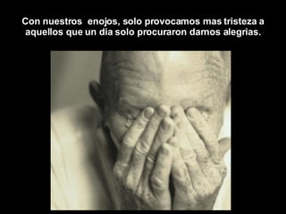 Con nuestros  enojos, solo provocamos mas tristeza a aquellos que un dia solo procuraron darnos alegrias. 