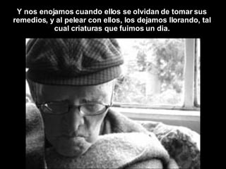 Y nos enojamos cuando ellos se olvidan de tomar sus remedios, y al pelear con ellos, los dejamos llorando, tal cual criaturas que fuimos un dia. 