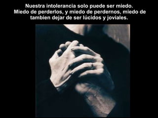 Nuestra intolerancia solo puede ser miedo.  Miedo de perderlos, y miedo de perdernos, miedo de tambien dejar de ser lúcidos y joviales.  