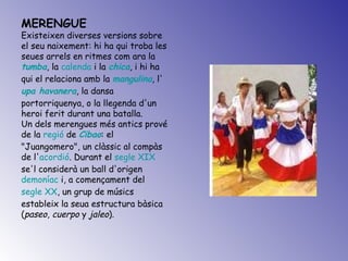 MERENGUE Existeixen diverses versions sobre el seu naixement: hi ha qui troba les seues arrels en ritmes com ara la  tumba , la  calenda  i la  chica , i hi ha qui el relaciona amb la  mangulina , l' upa havanera , la dansa portorriquenya, o la llegenda d'un heroi ferit durant una batalla. Un dels merengues més antics prové de la  regió  de  Cibao : el "Juangomero", un clàssic al compàs de l' acordió . Durant el  segle XIX  se'l considerà un ball d'origen  demoníac  i, a començament del  segle XX , un grup de músics estableix la seua estructura bàsica ( paseo ,  cuerpo  y  jaleo ).  