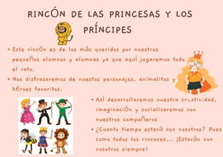 RINCÓN DE LAS PRINCESAS Y LOS
PRÍNCIPES
Este rincón es de los más queridos por nuestros
pequeños alumnos y alumnas ya que aquí jugaremos todo
el rato.
Nos disfrazaremos de nuestos personajes, animalitos y
héroes favoritos.
Así desarrollaremos nuestra creatividad,
imaginación y socializaremos con
nuestros compañeros
¿Cuanto tiempo estará con nosotros? Pues
como todos los rincones... ¡Estarán con
nosotros siempre!
 