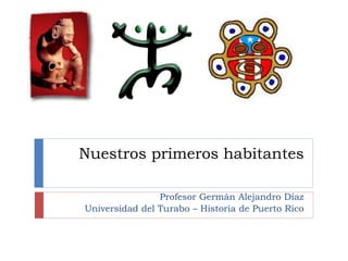 Nuestros primeros habitantes
Profesor Germán Alejandro Díaz
Universidad del Turabo – Historia de Puerto Rico
 