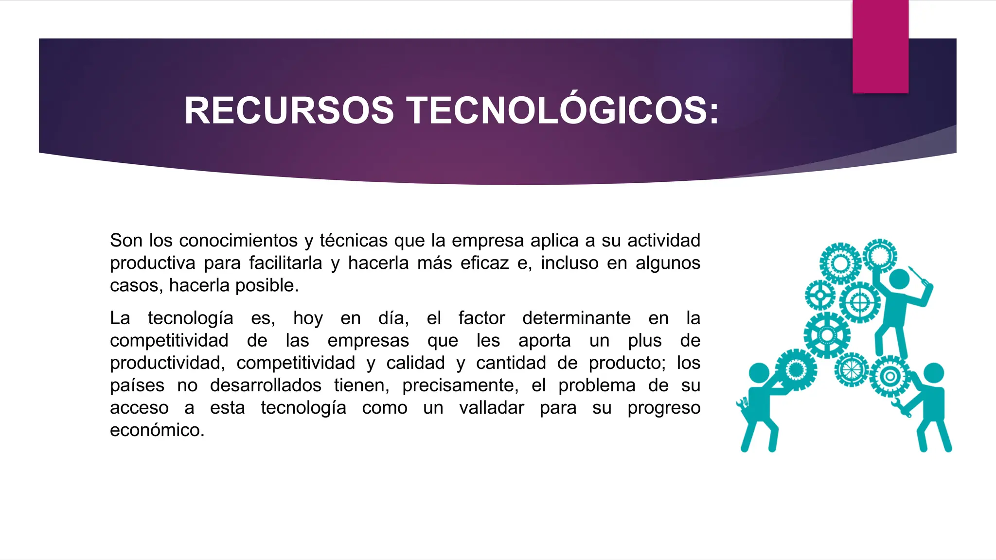 RECURSOS TECNOLÓGICOS:
Son los conocimientos y técnicas que la empresa aplica a su actividad
productiva para facilitarla y hacerla más eficaz e, incluso en algunos
casos, hacerla posible.
La tecnología es, hoy en día, el factor determinante en la
competitividad de las empresas que les aporta un plus de
productividad, competitividad y calidad y cantidad de producto; los
países no desarrollados tienen, precisamente, el problema de su
acceso a esta tecnología como un valladar para su progreso
económico.
 