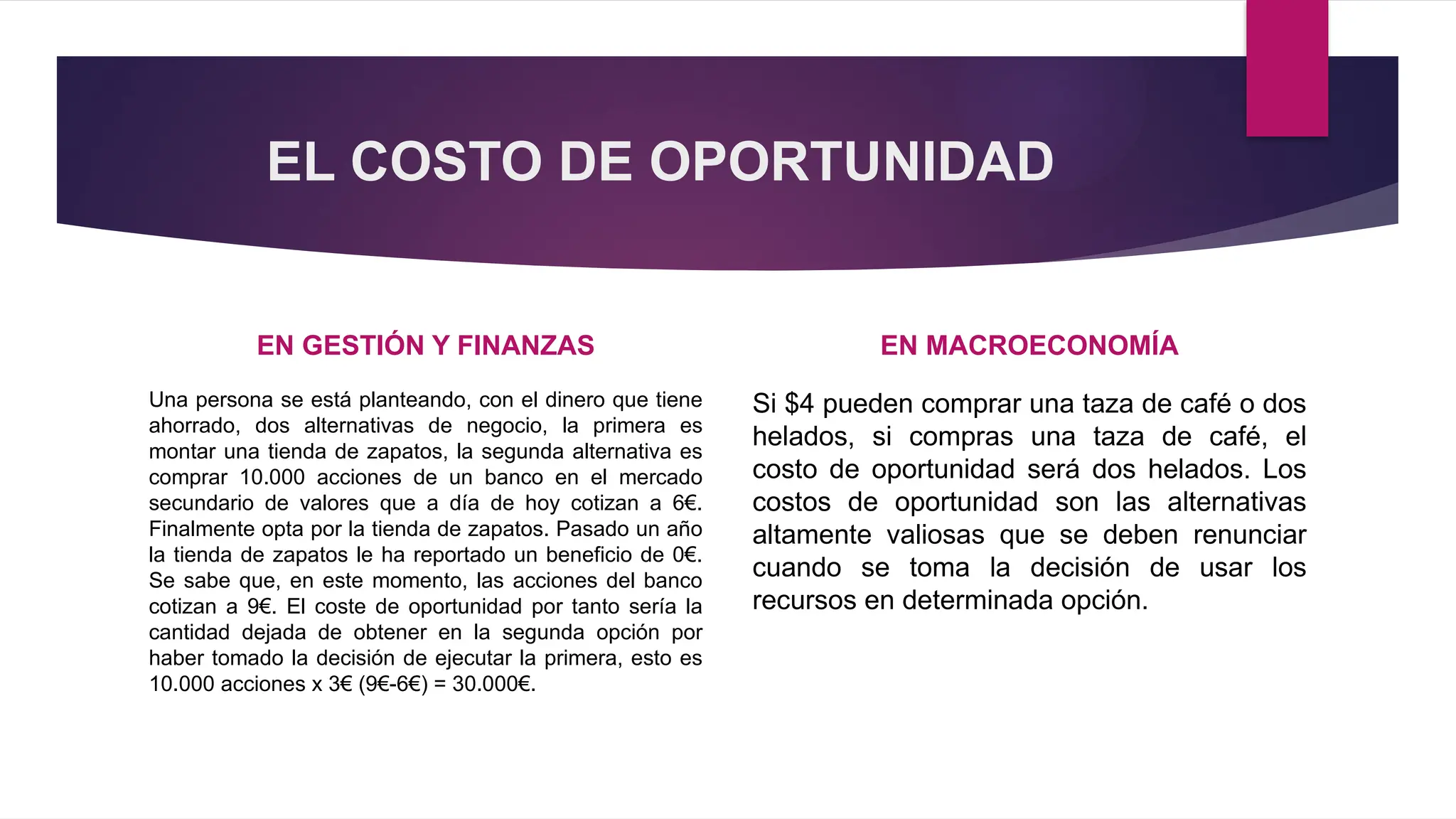 EL COSTO DE OPORTUNIDAD
EN GESTIÓN Y FINANZAS
Una persona se está planteando, con el dinero que tiene
ahorrado, dos alternativas de negocio, la primera es
montar una tienda de zapatos, la segunda alternativa es
comprar 10.000 acciones de un banco en el mercado
secundario de valores que a día de hoy cotizan a 6€.
Finalmente opta por la tienda de zapatos. Pasado un año
la tienda de zapatos le ha reportado un beneficio de 0€.
Se sabe que, en este momento, las acciones del banco
cotizan a 9€. El coste de oportunidad por tanto sería la
cantidad dejada de obtener en la segunda opción por
haber tomado la decisión de ejecutar la primera, esto es
10.000 acciones x 3€ (9€-6€) = 30.000€.
EN MACROECONOMÍA
Si $4 pueden comprar una taza de café o dos
helados, si compras una taza de café, el
costo de oportunidad será dos helados. Los
costos de oportunidad son las alternativas
altamente valiosas que se deben renunciar
cuando se toma la decisión de usar los
recursos en determinada opción.
 