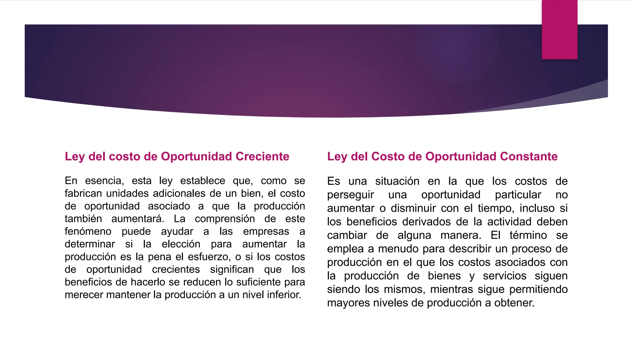 Ley del costo de Oportunidad Creciente
En esencia, esta ley establece que, como se
fabrican unidades adicionales de un bien, el costo
de oportunidad asociado a que la producción
también aumentará. La comprensión de este
fenómeno puede ayudar a las empresas a
determinar si la elección para aumentar la
producción es la pena el esfuerzo, o si los costos
de oportunidad crecientes significan que los
beneficios de hacerlo se reducen lo suficiente para
merecer mantener la producción a un nivel inferior.
Ley del Costo de Oportunidad Constante
Es una situación en la que los costos de
perseguir una oportunidad particular no
aumentar o disminuir con el tiempo, incluso si
los beneficios derivados de la actividad deben
cambiar de alguna manera. El término se
emplea a menudo para describir un proceso de
producción en el que los costos asociados con
la producción de bienes y servicios siguen
siendo los mismos, mientras sigue permitiendo
mayores niveles de producción a obtener.
 